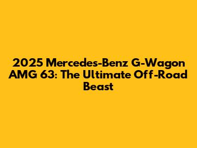 2025 Mercedes-Benz G-Wagon AMG 63: The Ultimate Off-Road Beast