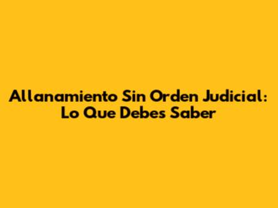 Allanamiento Sin Orden Judicial: Lo Que Debes Saber
