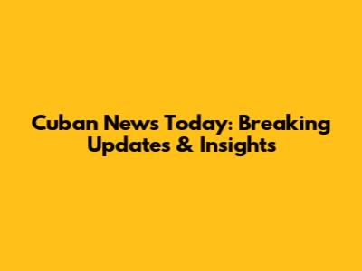 Cuban News Today: Breaking Updates & Insights