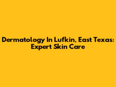 Dermatology In Lufkin, East Texas: Expert Skin Care