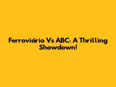 Ferroviário Vs ABC: A Thrilling Showdown!
