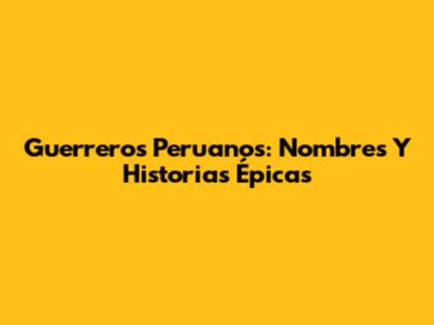 Guerreros Peruanos: Nombres Y Historias Épicas