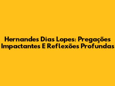 Hernandes Dias Lopes: Pregações Impactantes E Reflexões Profundas