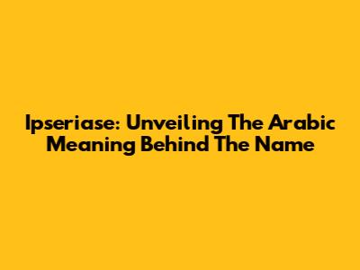 Ipseriase: Unveiling The Arabic Meaning Behind The Name