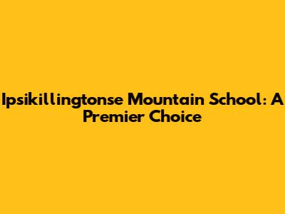 Ipsikillingtonse Mountain School: A Premier Choice