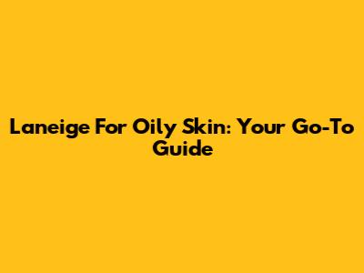 Laneige For Oily Skin: Your Go-To Guide