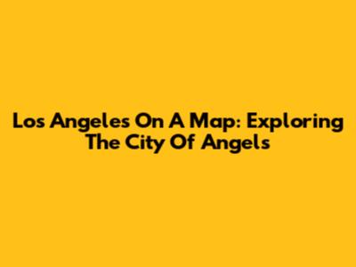 Los Angeles On A Map: Exploring The City Of Angels
