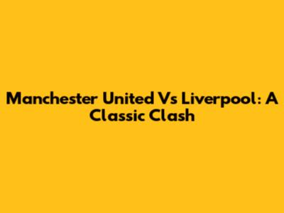 Manchester United Vs Liverpool: A Classic Clash