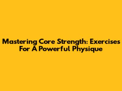 Mastering Core Strength: Exercises For A Powerful Physique