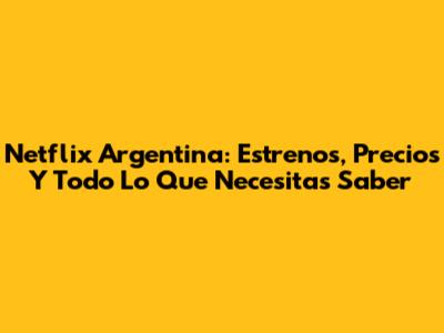 Netflix Argentina: Estrenos, Precios Y Todo Lo Que Necesitas Saber
