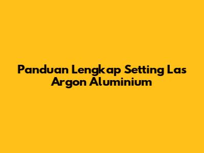 Panduan Lengkap Setting Las Argon Aluminium