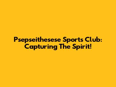 Psepseithesese Sports Club: Capturing The Spirit!