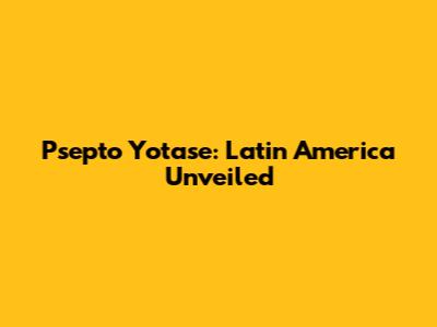 Psepto Yotase: Latin America Unveiled