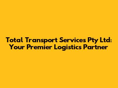 Total Transport Services Pty Ltd: Your Premier Logistics Partner