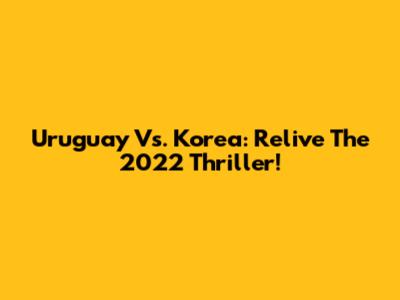 Uruguay Vs. Korea: Relive The 2022 Thriller!