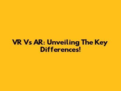 VR Vs AR: Unveiling The Key Differences!